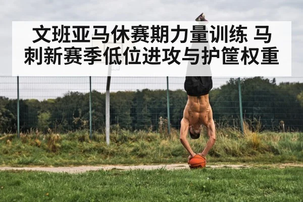 文班亚马休赛期力量训练 马刺新赛季低位进攻与护筐权重